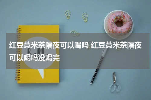 红豆薏米茶隔夜可以喝吗 红豆薏米茶隔夜可以喝吗没喝完
