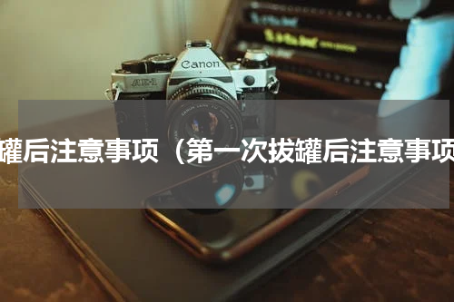 拔罐后注意事项（第一次拔罐后注意事项）