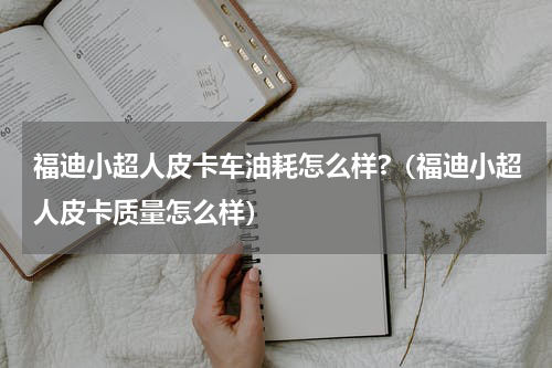 福迪小超人皮卡车油耗怎么样?（福迪小超人皮卡质量怎么样）