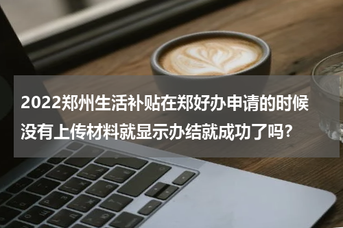 2022郑州生活补贴在郑好办申请的时候没有上传材料就显示办结就成功了吗？