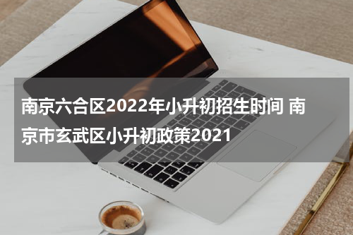 南京六合区2022年小升初招生时间 南京市玄武区小升初政策2021