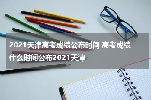 2021天津高考成绩公布时间 高考成绩什么时间公布2021天津