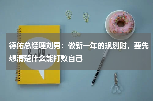德佑总经理刘勇：做新一年的规划时，要先想清楚什么能打败自己