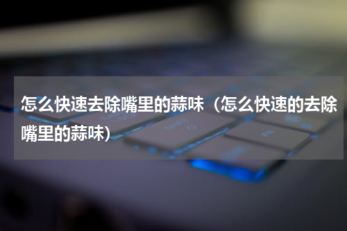 怎么快速去除嘴里的蒜味（怎么快速的去除嘴里的蒜味）