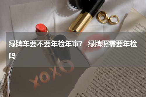 绿牌车要不要年检年审？ 绿牌照需要年检吗