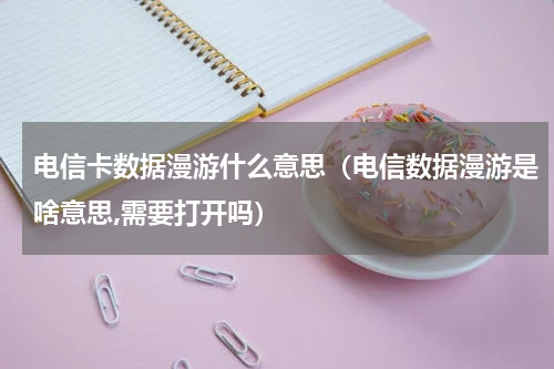 电信卡数据漫游什么意思（电信数据漫游是啥意思,需要打开吗）