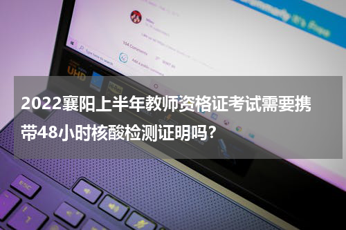 2022襄阳上半年教师资格证考试需要携带48小时核酸检测证明吗？