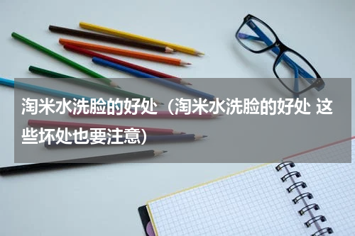 淘米水洗脸的好处（淘米水洗脸的好处 这些坏处也要注意）