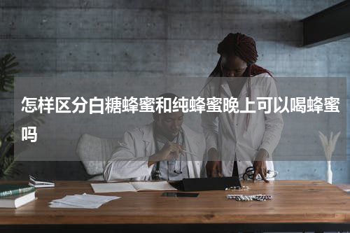 怎样区分白糖蜂蜜和纯蜂蜜晚上可以喝蜂蜜吗