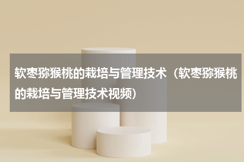 软枣猕猴桃的栽培与管理技术（软枣猕猴桃的栽培与管理技术视频）