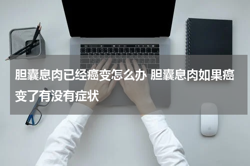 胆囊息肉已经癌变怎么办 胆囊息肉如果癌变了有没有症状
