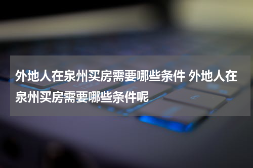外地人在泉州买房需要哪些条件 外地人在泉州买房需要哪些条件呢