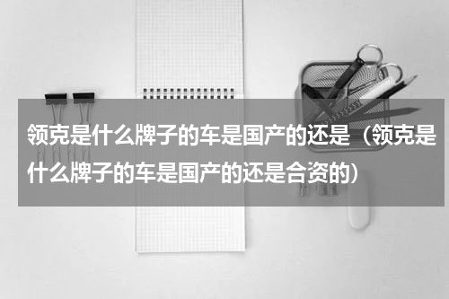 领克是什么牌子的车是国产的还是（领克是什么牌子的车是国产的还是合资的）