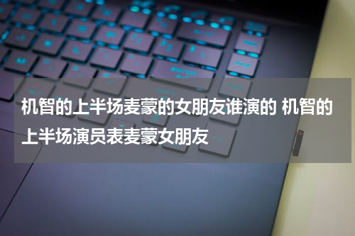 机智的上半场麦蒙的女朋友谁演的 机智的上半场演员表麦蒙女朋友