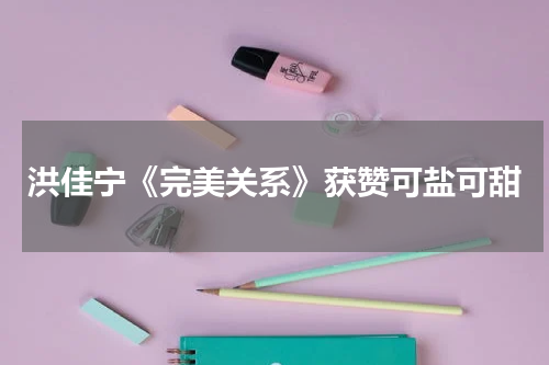 洪佳宁《完美关系》获赞可盐可甜