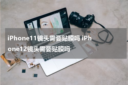 iPhone11镜头需要贴膜吗 iPhone12镜头需要贴膜吗