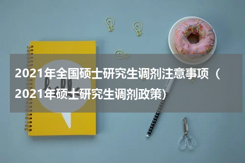 2021年全国硕士研究生调剂注意事项（2021年硕士研究生调剂政策）