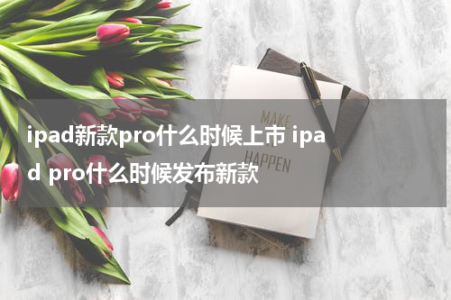 ipad新款pro什么时候上市 ipad pro什么时候发布新款