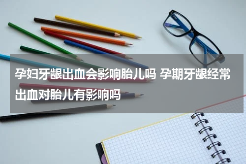 孕妇牙龈出血会影响胎儿吗 孕期牙龈经常出血对胎儿有影响吗