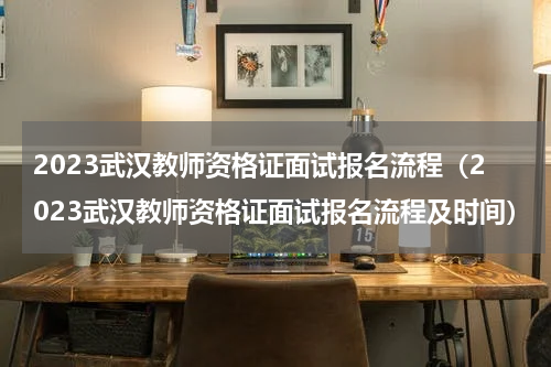 2023武汉教师资格证面试报名流程（2023武汉教师资格证面试报名流程及时间）