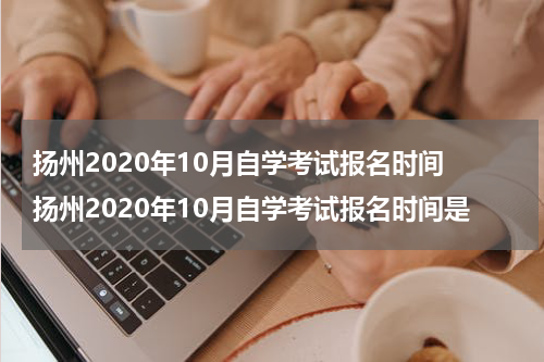 扬州2020年10月自学考试报名时间 扬州2020年10月自学考试报名时间是