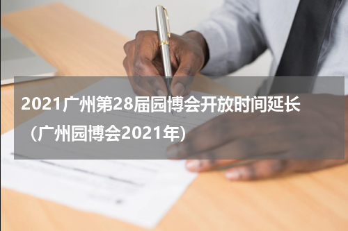 2021广州第28届园博会开放时间延长（广州园博会2021年）