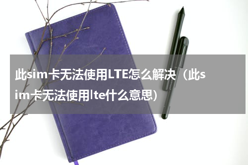 此sim卡无法使用LTE怎么解决（此sim卡无法使用lte什么意思）