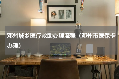 邓州城乡医疗救助办理流程（邓州市医保卡办理）