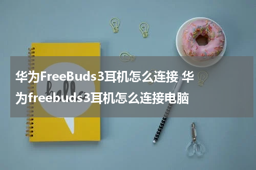 华为FreeBuds3耳机怎么连接 华为freebuds3耳机怎么连接电脑