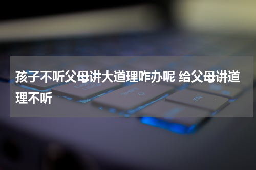 孩子不听父母讲大道理咋办呢 给父母讲道理不听