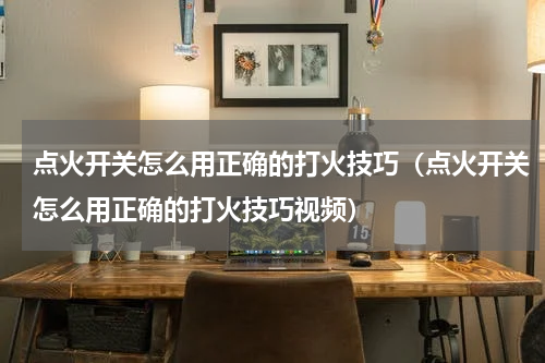 点火开关怎么用正确的打火技巧（点火开关怎么用正确的打火技巧视频）