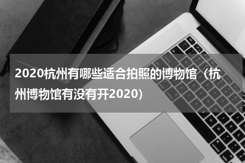 2020杭州有哪些适合拍照的博物馆（杭州博物馆有没有开2020）