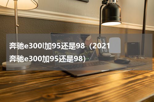 奔驰e300l加95还是98（2021奔驰e300加95还是98）
