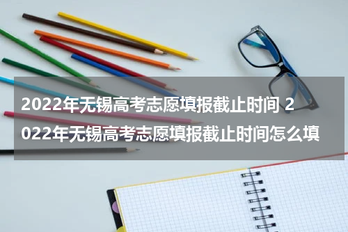 2022年无锡高考志愿填报截止时间 2022年无锡高考志愿填报截止时间怎么填