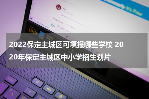 2022保定主城区可填报哪些学校 2020年保定主城区中小学招生划片