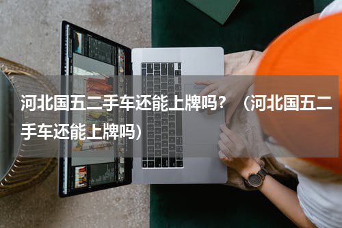 河北国五二手车还能上牌吗？（河北国五二手车还能上牌吗）