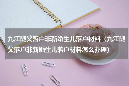 九江随父落户非新婚生儿落户材料（九江随父落户非新婚生儿落户材料怎么办理）