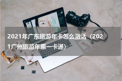 2021年广东旅游年卡怎么激活（2021广州旅游年票一卡通）