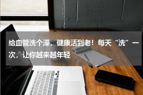 给血管洗个澡，健康活到老！每天“洗”一次，让你越来越年轻