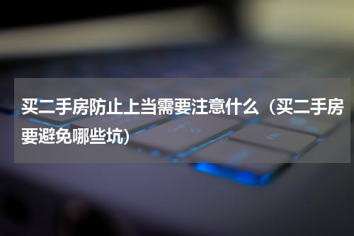 买二手房防止上当需要注意什么（买二手房要避免哪些坑）