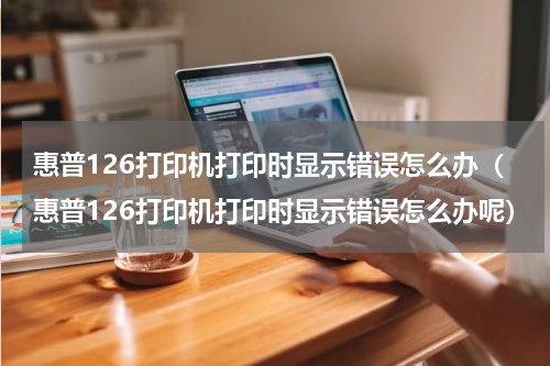 惠普126打印机打印时显示错误怎么办（惠普126打印机打印时显示错误怎么办呢）