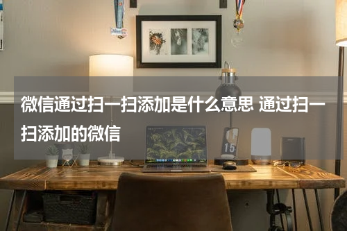 微信通过扫一扫添加是什么意思 通过扫一扫添加的微信