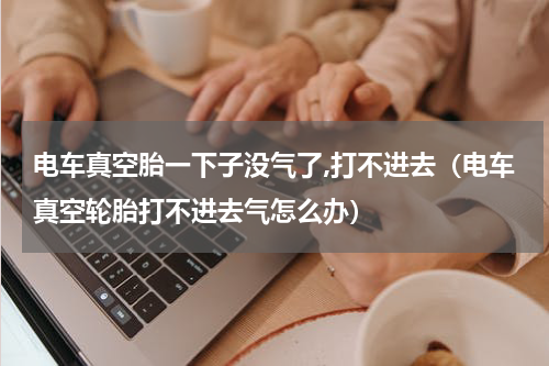 电车真空胎一下子没气了,打不进去（电车真空轮胎打不进去气怎么办）