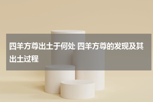 四羊方尊出土于何处 四羊方尊的发现及其出土过程
