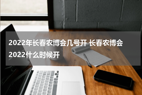 2022年长春农博会几号开 长春农博会2022什么时候开