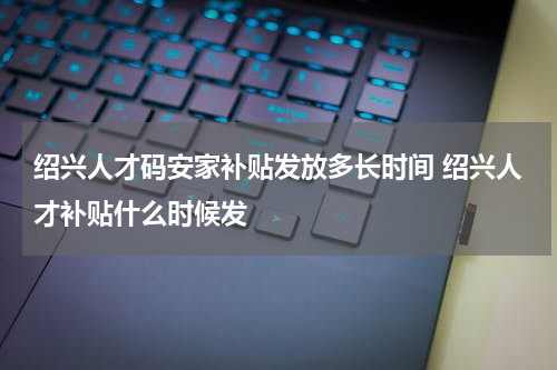 绍兴人才码安家补贴发放多长时间 绍兴人才补贴什么时候发