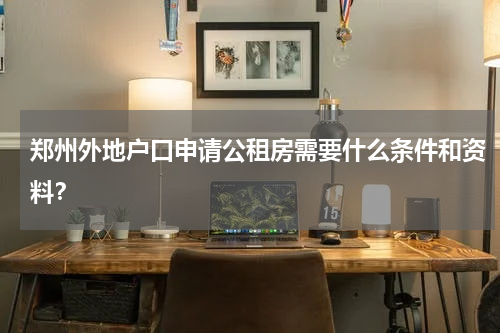 郑州外地户口申请公租房需要什么条件和资料？