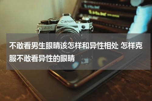 不敢看男生眼睛该怎样和异性相处 怎样克服不敢看异性的眼睛