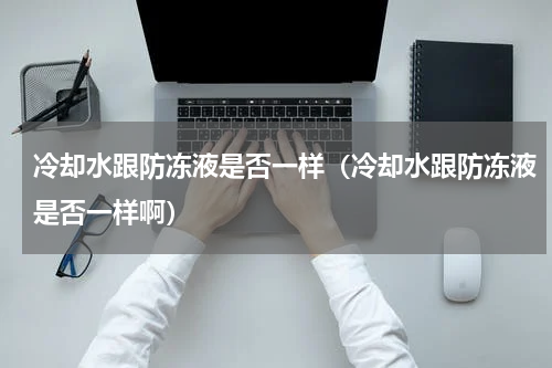 冷却水跟防冻液是否一样（冷却水跟防冻液是否一样啊）