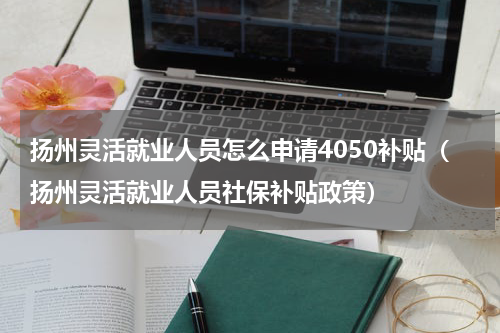 扬州灵活就业人员怎么申请4050补贴（扬州灵活就业人员社保补贴政策）